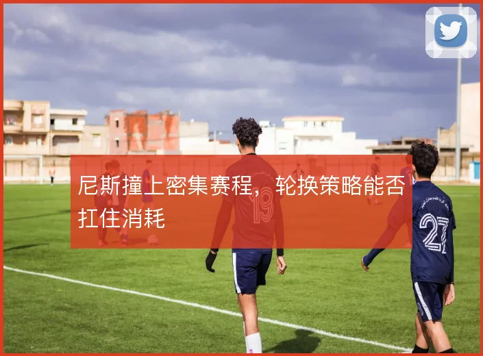 尼斯撞上密集赛程，轮换策略能否扛住消耗