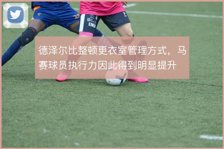 德泽尔比整顿更衣室管理方式,马赛球员执行力因此得到明显提升