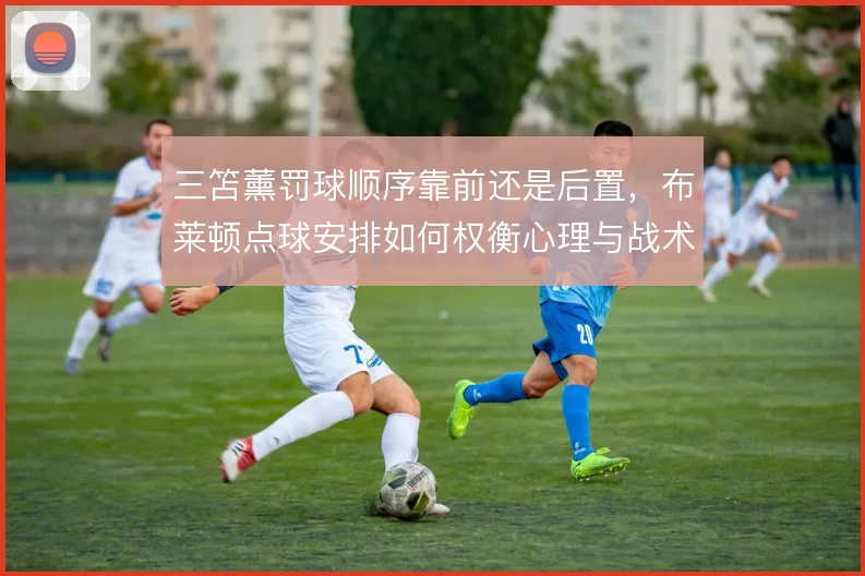 三笘薰罚球顺序靠前还是后置,布莱顿点球安排如何权衡心理与战术