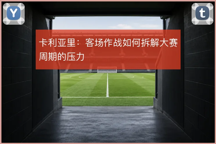 卡利亚里:客场作战如何拆解大赛周期的压力