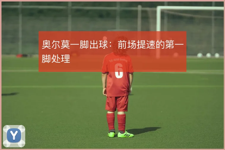 奥尔莫一脚出球:前场提速的第一脚处理