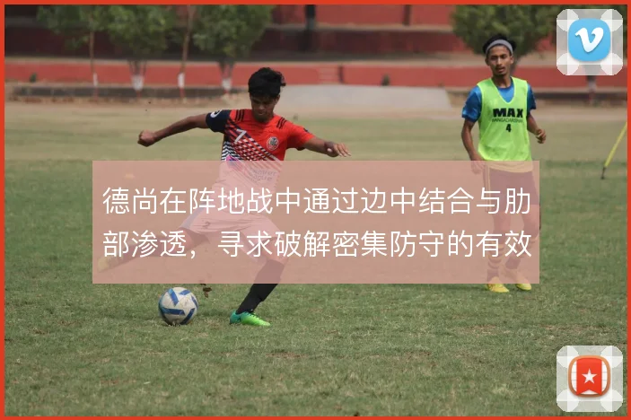 德尚在阵地战中通过边中结合与肋部渗透，寻求破解密集防守的有效路径