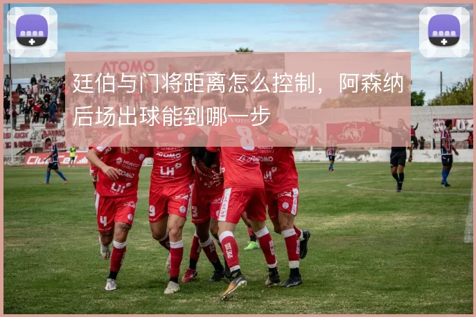 廷伯与门将距离怎么控制，阿森纳后场出球能到哪一步