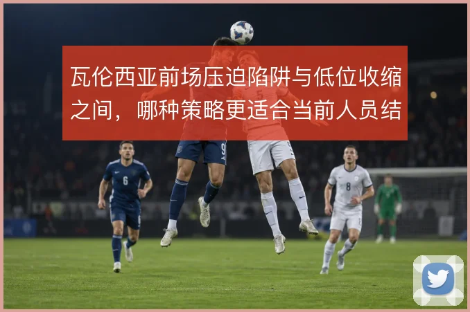 瓦伦西亚前场压迫陷阱与低位收缩之间，哪种策略更适合当前人员结构