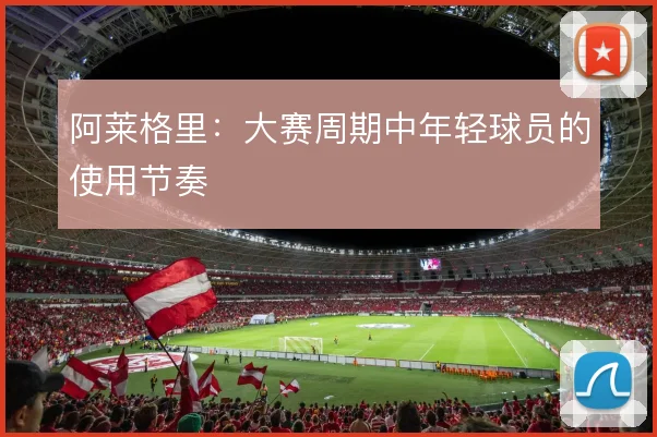 阿莱格里:大赛周期中年轻球员的使用节奏