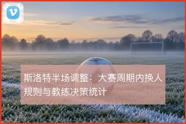 斯洛特半场调整：大赛周期内换人规则与教练决策统计