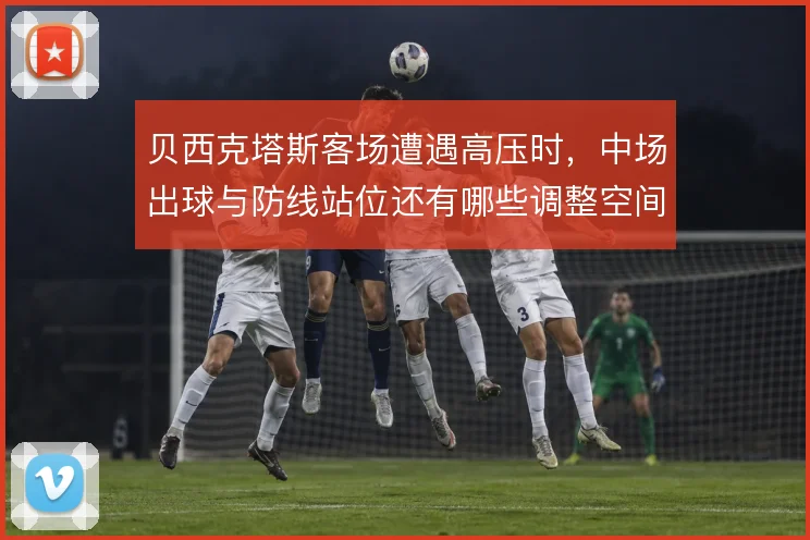 贝西克塔斯客场遭遇高压时，中场出球与防线站位还有哪些调整空间