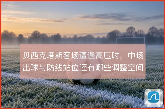 贝西克塔斯客场遭遇高压时，中场出球与防线站位还有哪些调整空间