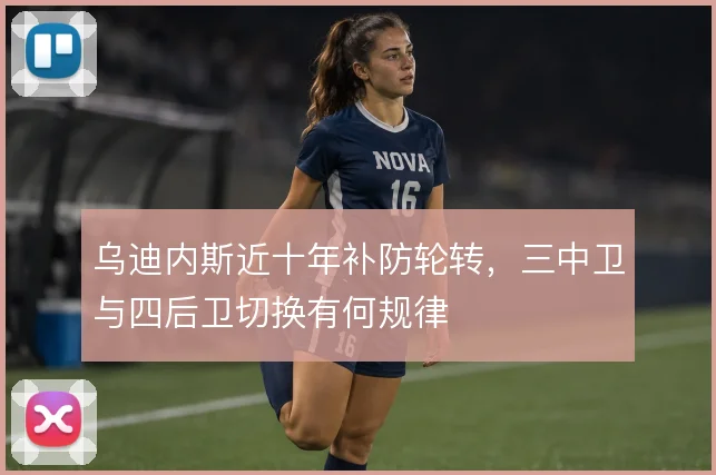 乌迪内斯近十年补防轮转，三中卫与四后卫切换有何规律
