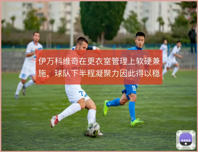 伊万科维奇在更衣室管理上软硬兼施,球队下半程凝聚力因此得以稳住