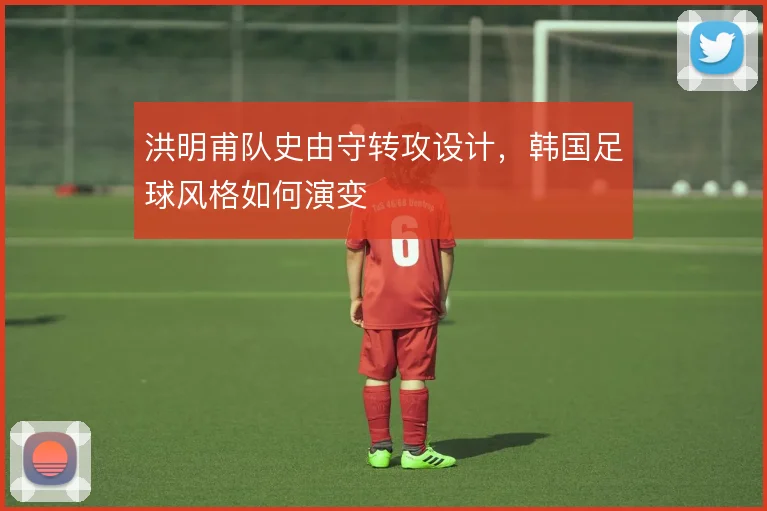 洪明甫队史由守转攻设计，韩国足球风格如何演变