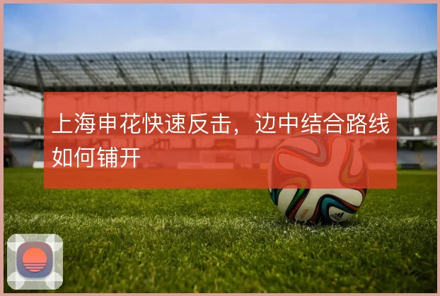 上海申花快速反击，边中结合路线如何铺开