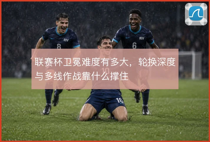 联赛杯卫冕难度有多大，轮换深度与多线作战靠什么撑住