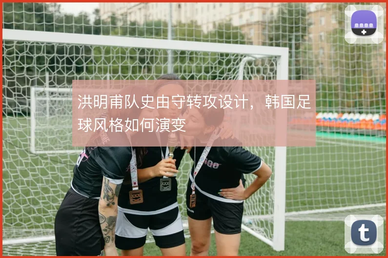 洪明甫队史由守转攻设计，韩国足球风格如何演变