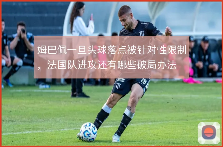 姆巴佩一旦头球落点被针对性限制，法国队进攻还有哪些破局办法