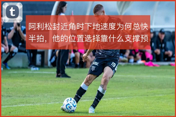 阿利松封近角时下地速度为何总快半拍,他的位置选择靠什么支撑预判