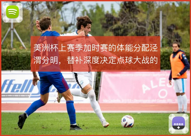 美洲杯上赛季加时赛的体能分配泾渭分明，替补深度决定点球大战的底气