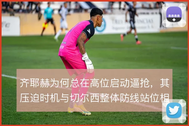 齐耶赫为何总在高位启动逼抢,其压迫时机与切尔西整体防线站位相关