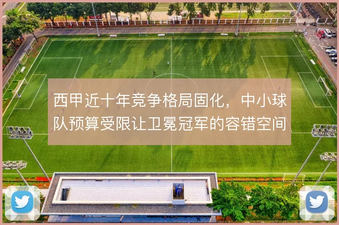 西甲近十年竞争格局固化，中小球队预算受限让卫冕冠军的容错空间持续扩大