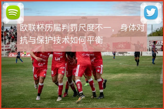 欧联杯历届判罚尺度不一，身体对抗与保护技术如何平衡
