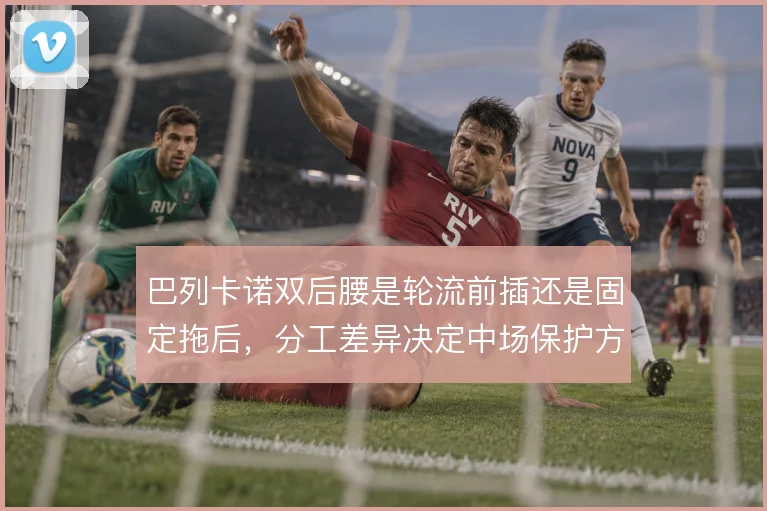 巴列卡诺双后腰是轮流前插还是固定拖后，分工差异决定中场保护方式